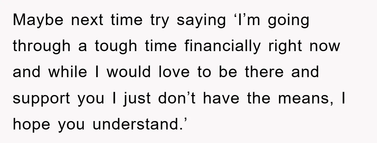 Maybe next time try saying ‘I’m going through a tough time financially right now and while I would love to be there and support you I just don’t have the...