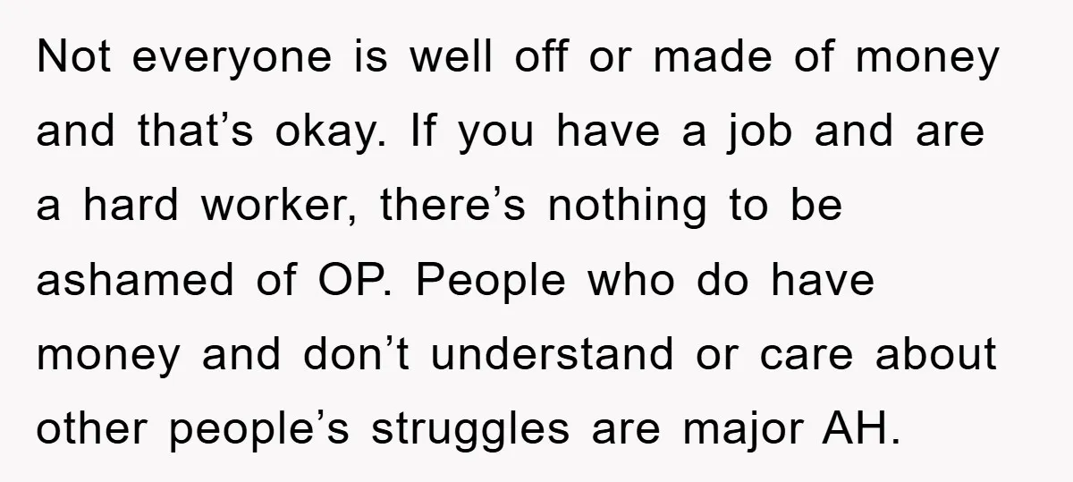 Not everyone is well off or made of money and that’s okay. If you have a job and are a hard worker, there’s nothing to be ashamed of OP. People...