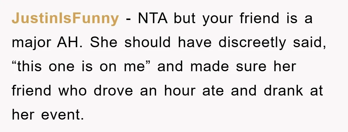 JustinIsFunny − NTA but your friend is a major AH. She should have discreetly said, “this one is on me” and made sure her friend who drove an hour ate...