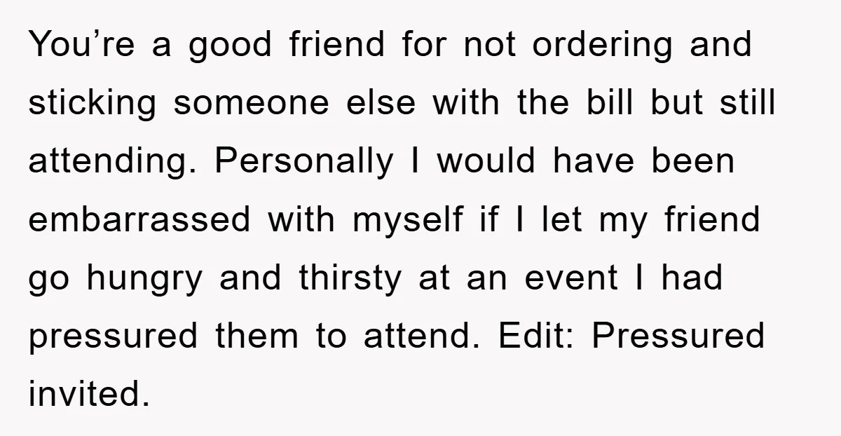 You’re a good friend for not ordering and sticking someone else with the bill but still attending. Personally I would have been embarrassed with myself if I let my friend...