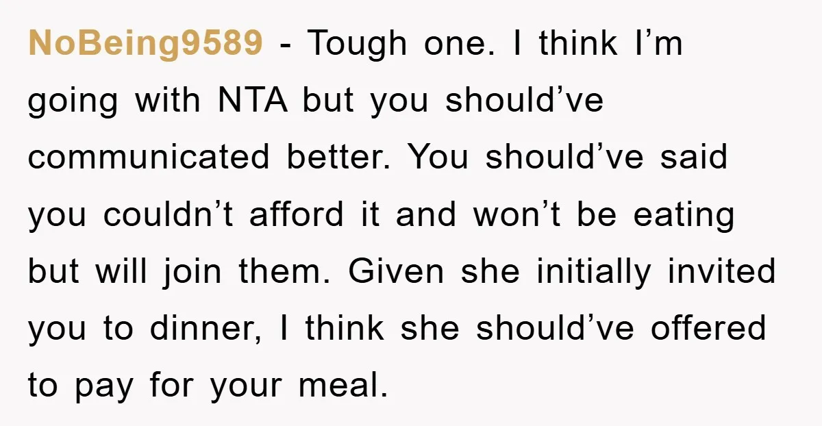 NoBeing9589 − Tough one. I think I’m going with NTA but you should’ve communicated better. You should’ve said you couldn’t afford it and won’t be eating but will join them....