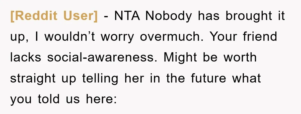 [Reddit User] − NTA Nobody has brought it up, I wouldn’t worry overmuch. Your friend lacks social-awareness. Might be worth straight up telling her in the future what you told...