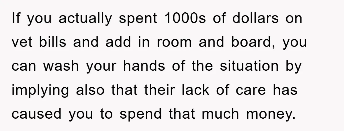 If you actually spent 1000s of dollars on vet bills and add in room and board, you can wash your hands of the situation by implying also that their lack...