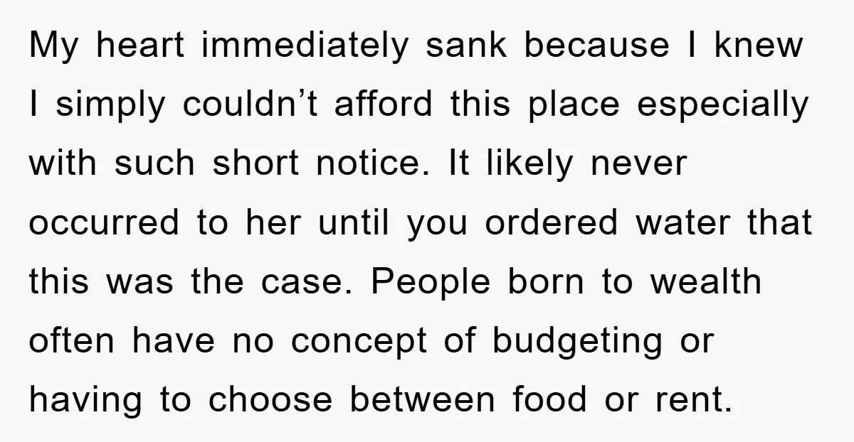 My heart immediately sank because I knew I simply couldn’t afford this place especially with such short notice. It likely never occurred to her until you ordered water that this...
