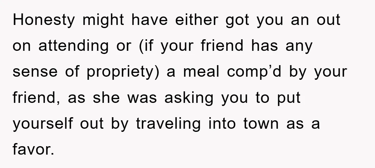 Honesty might have either got you an out on attending or (if your friend has any sense of propriety) a meal comp’d by your friend, as she was asking you...