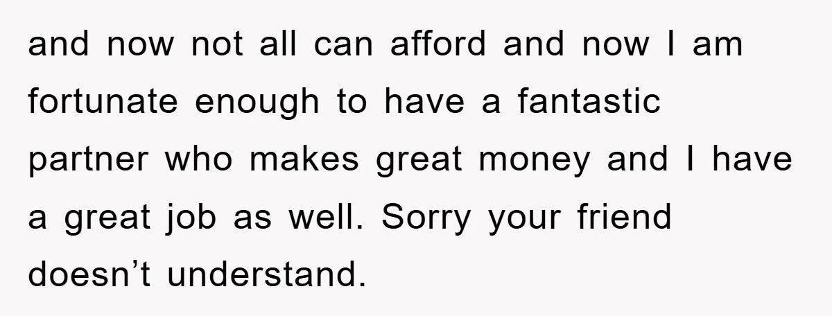 and now not all can afford and now I am fortunate enough to have a fantastic partner who makes great money and I have a great job as well. Sorry...