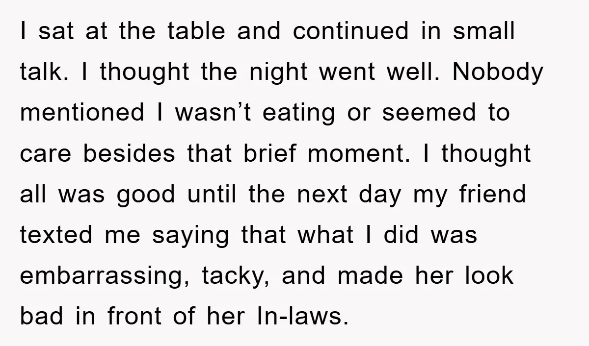 I sat at the table and continued in small talk. I thought the night went well. Nobody mentioned I wasn’t eating or seemed to care besides that brief moment. I...