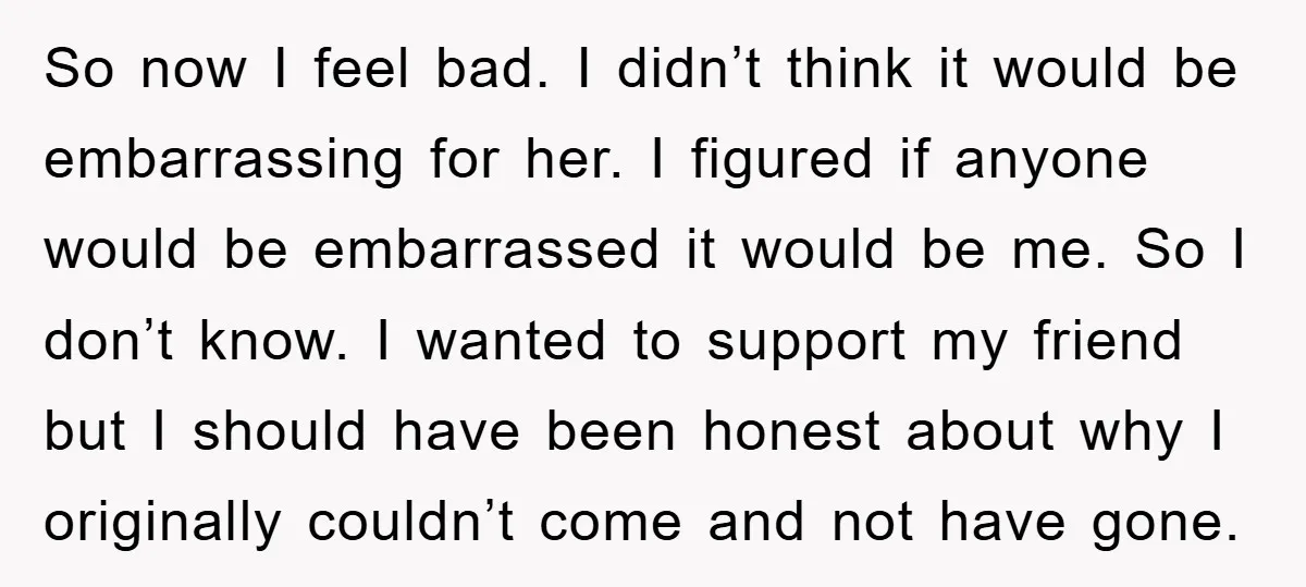 So now I feel bad. I didn’t think it would be embarrassing for her. I figured if anyone would be embarrassed it would be me. So I don’t know. I...
