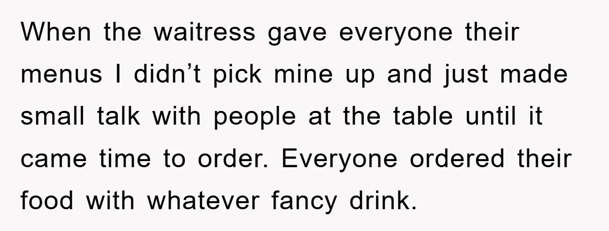 When the waitress gave everyone their menus I didn’t pick mine up and just made small talk with people at the table until it came time to order. Everyone ordered...