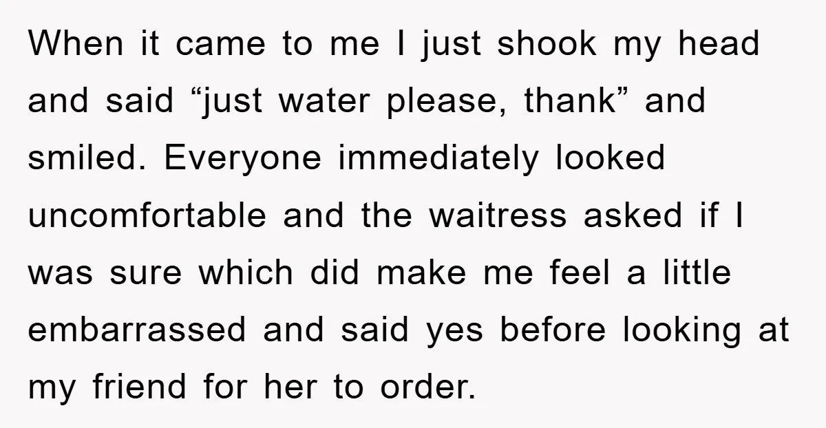When it came to me I just shook my head and said “just water please, thank” and smiled. Everyone immediately looked uncomfortable and the waitress asked if I was sure...