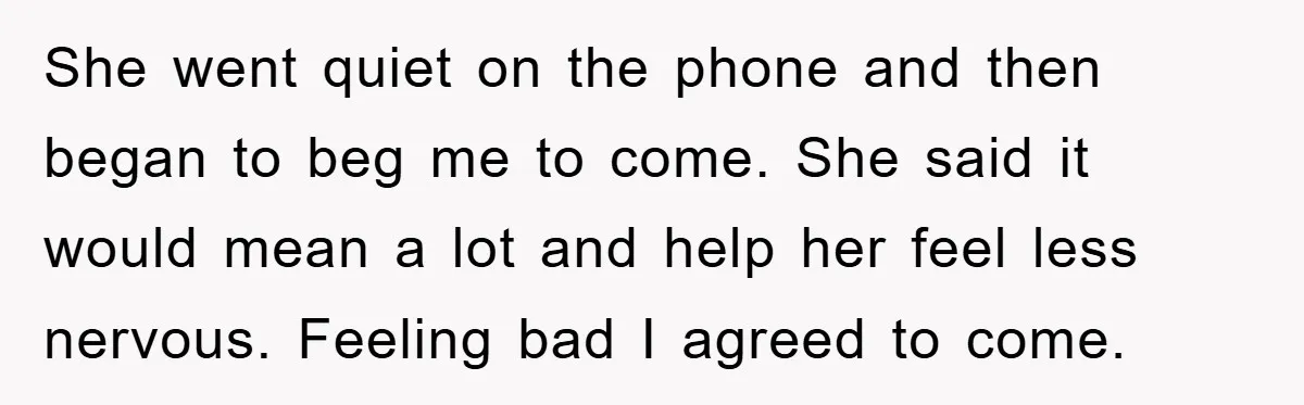 She went quiet on the phone and then began to beg me to come. She said it would mean a lot and help her feel less nervous. Feeling bad I...