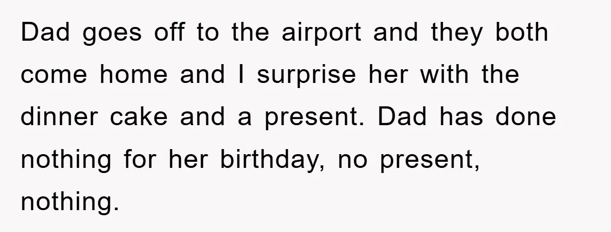 Dad goes off to the airport and they both come home and I surprise her with the dinner cake and a present. Dad has done nothing for her birthday, no...