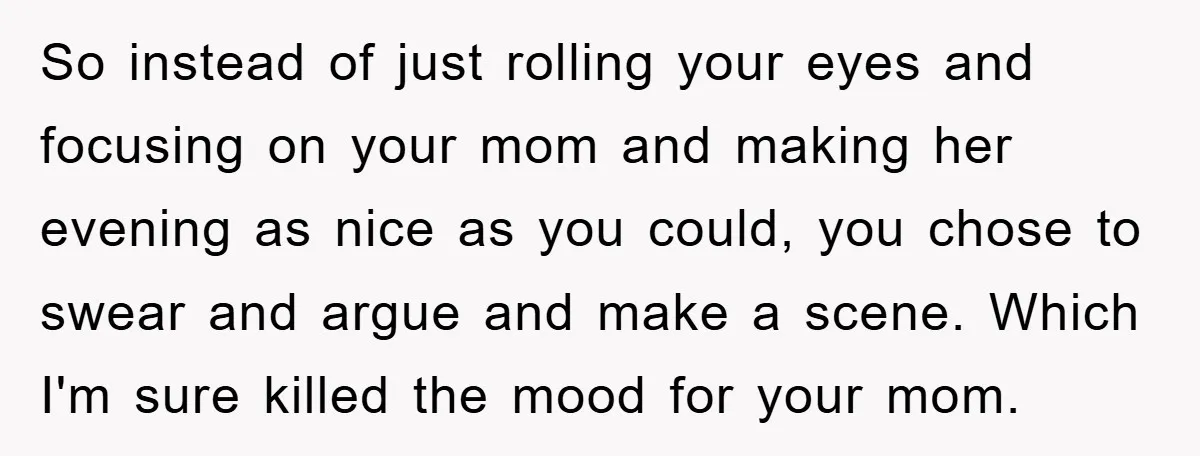 So instead of just rolling your eyes and focusing on your mom and making her evening as nice as you could, you chose to swear and argue and make a...