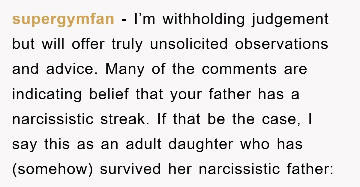 supergymfan − I’m withholding judgement but will offer truly unsolicited observations and advice. Many of the comments are indicating belief that your father has a narcissistic streak. If that be...