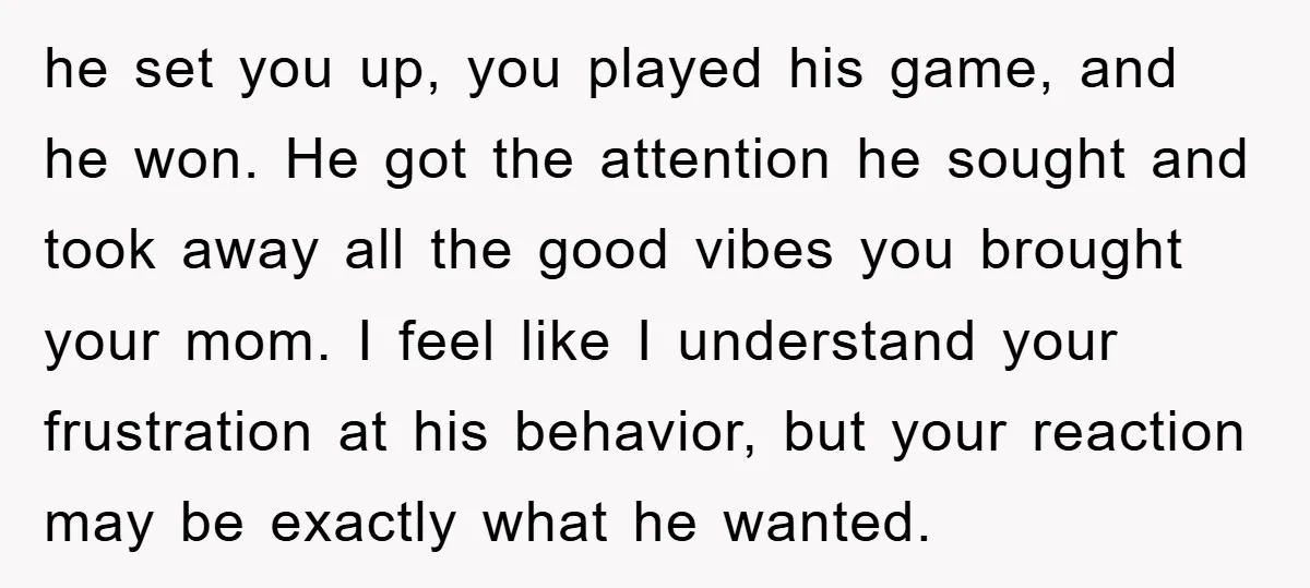 he set you up, you played his game, and he won. He got the attention he sought and took away all the good vibes you brought your mom. I feel...