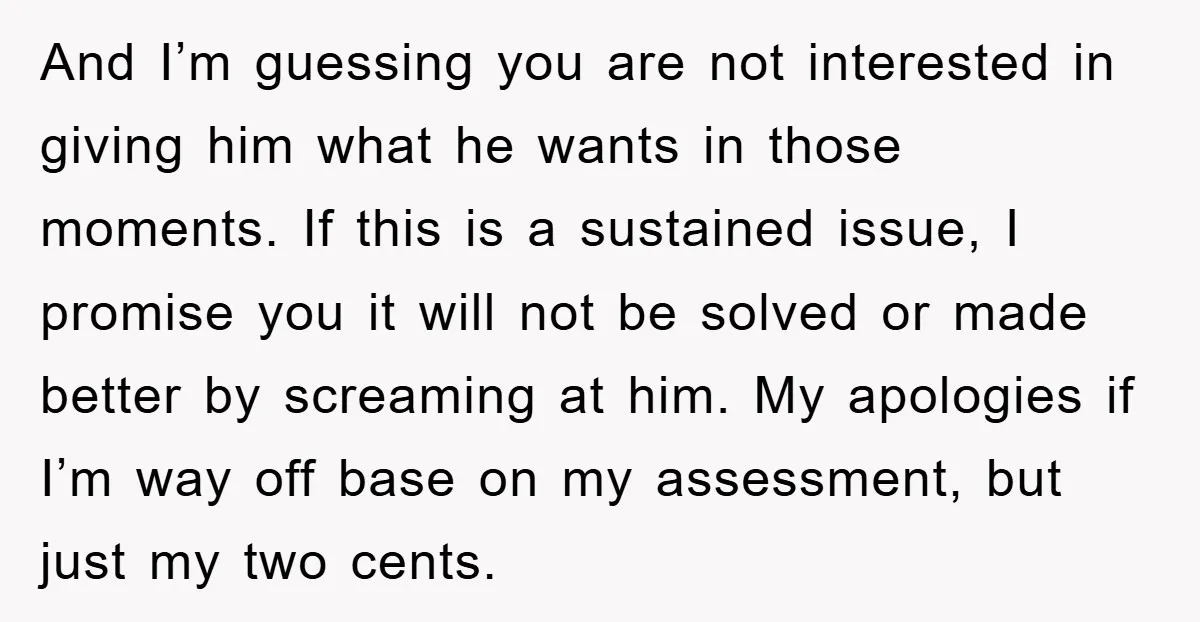 And I’m guessing you are not interested in giving him what he wants in those moments. If this is a sustained issue, I promise you it will not be solved...