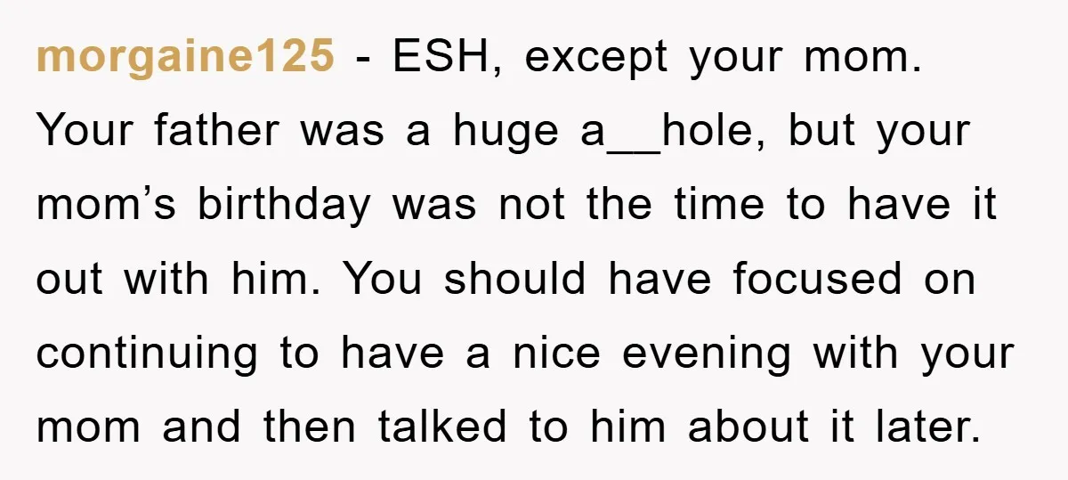 morgaine125 − ESH, except your mom. Your father was a huge a__hole, but your mom’s birthday was not the time to have it out with him. You should have focused...