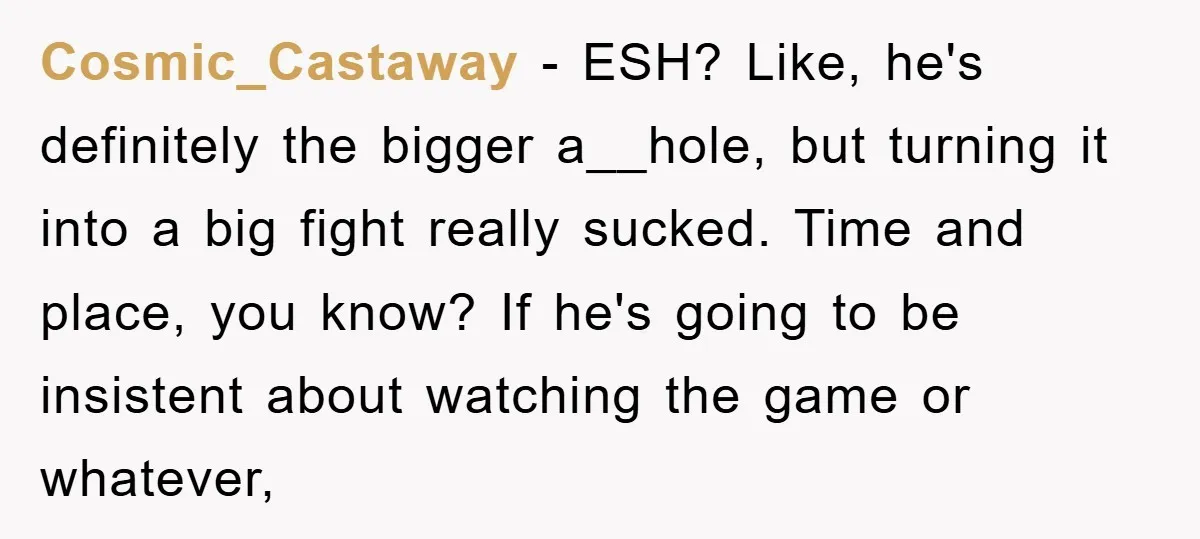 Cosmic_Castaway − ESH? Like, he's definitely the bigger a__hole, but turning it into a big fight really sucked. Time and place, you know? If he's going to be insistent about...