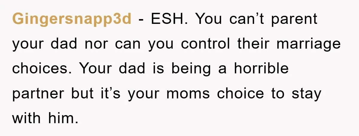 Gingersnapp3d − ESH. You can’t parent your dad nor can you control their marriage choices. Your dad is being a horrible partner but it’s your moms choice to stay with...