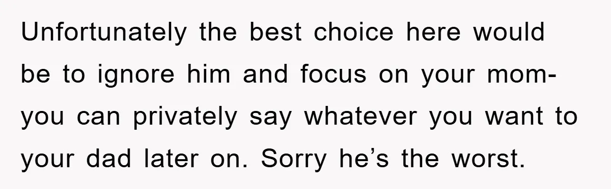 Unfortunately the best choice here would be to ignore him and focus on your mom- you can privately say whatever you want to your dad later on. Sorry he’s the...