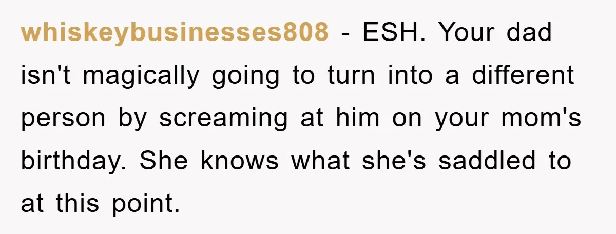 whiskeybusinesses808 − ESH. Your dad isn't magically going to turn into a different person by screaming at him on your mom's birthday. She knows what she's saddled to at this...