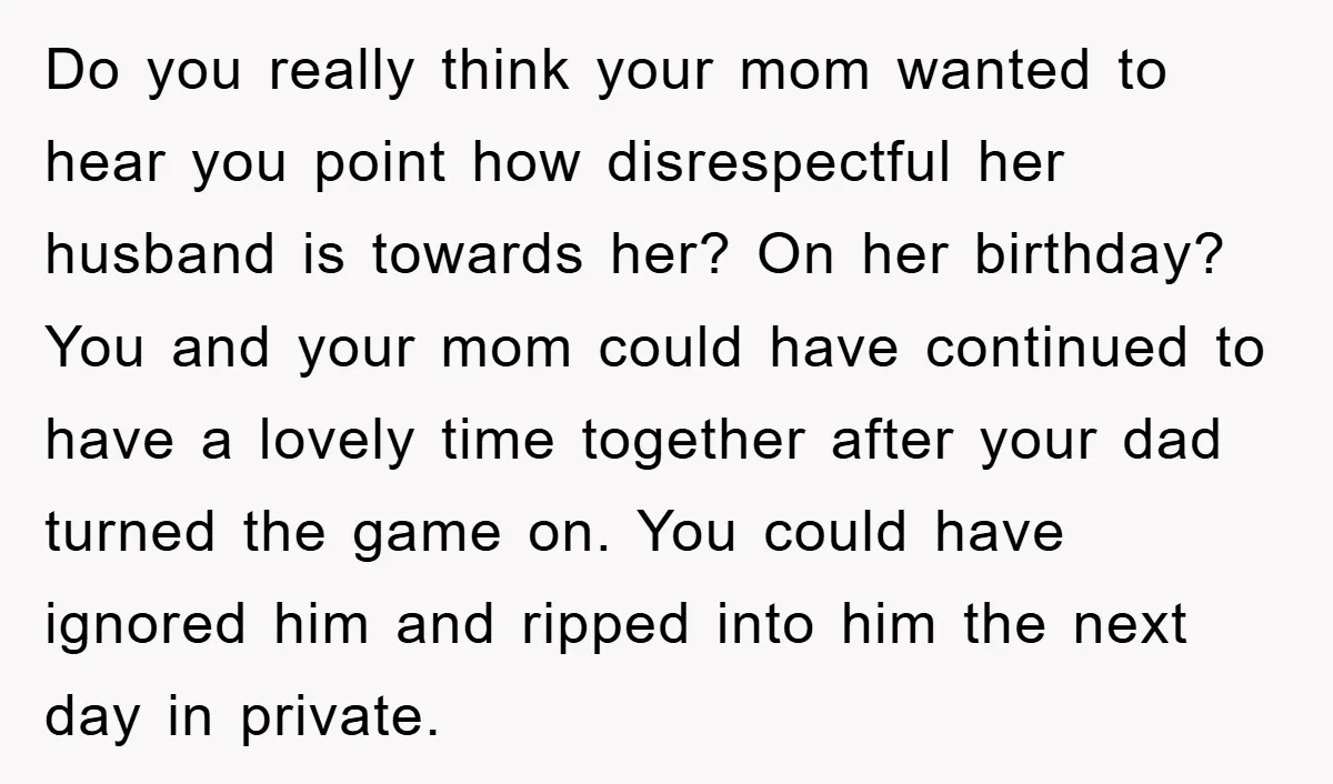 Do you really think your mom wanted to hear you point how disrespectful her husband is towards her? On her birthday? You and your mom could have continued to have...