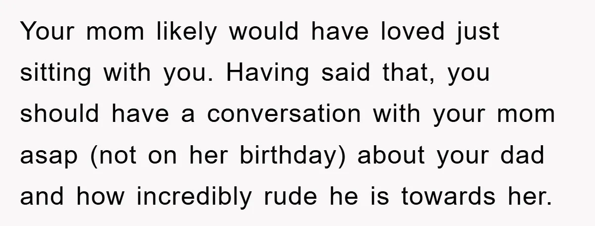 Your mom likely would have loved just sitting with you. Having said that, you should have a conversation with your mom asap (not on her birthday) about your dad and...