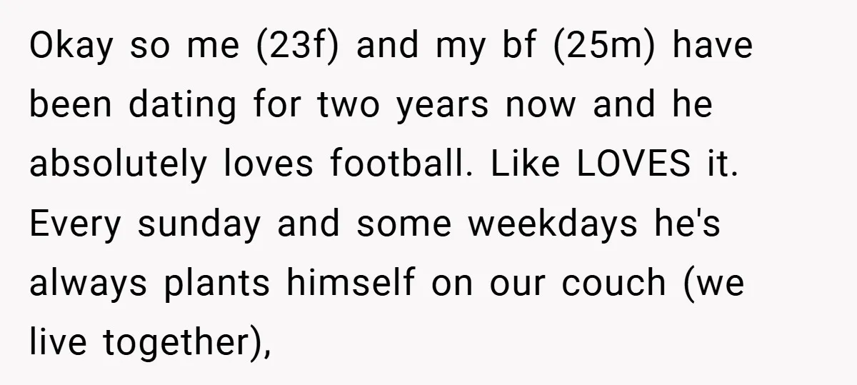 Okay so me (23f) and my bf (25m) have been dating for two years now and he absolutely loves football. Like LOVES it. Every sunday and some weekdays he's always...