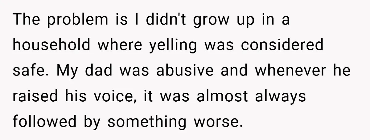 The problem is I didn't grow up in a household where yelling was considered safe. My dad was abusive and whenever he raised his voice, it was almost always followed...