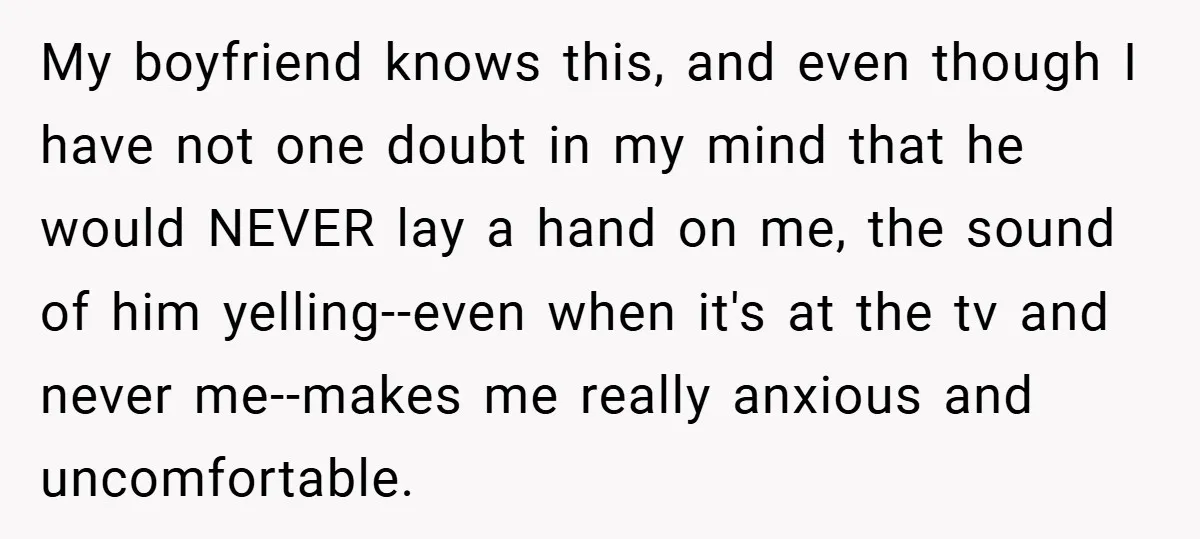 My boyfriend knows this, and even though I have not one doubt in my mind that he would NEVER lay a hand on me, the sound of him yelling--even when...