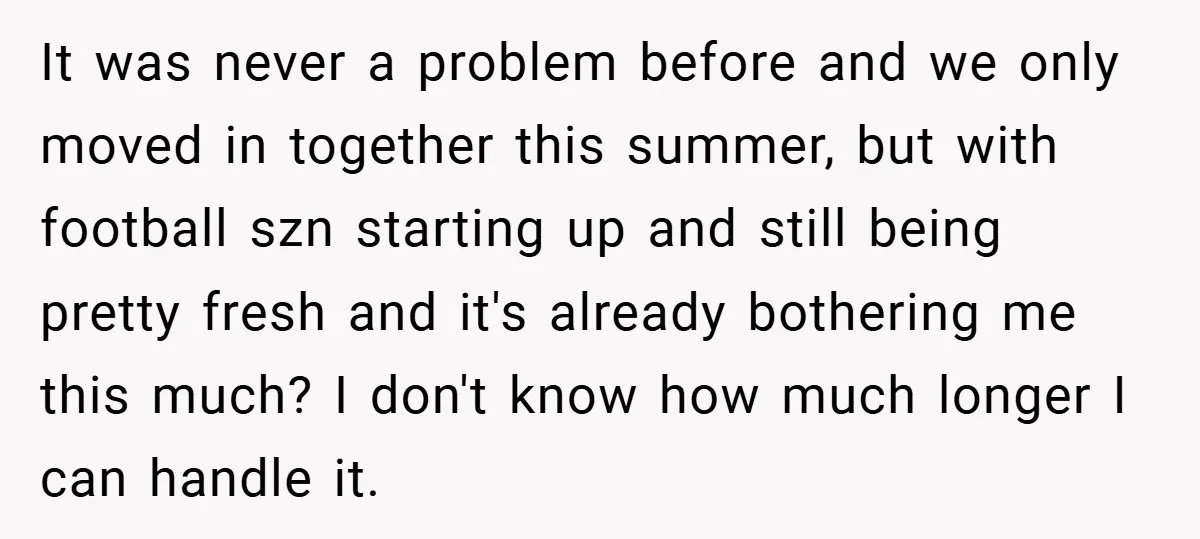 It was never a problem before and we only moved in together this summer, but with football szn starting up and still being pretty fresh and it's already bothering me...