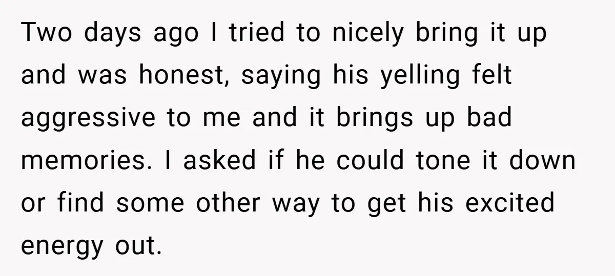 Two days ago I tried to nicely bring it up and was honest, saying his yelling felt aggressive to me and it brings up bad memories. I asked if he...
