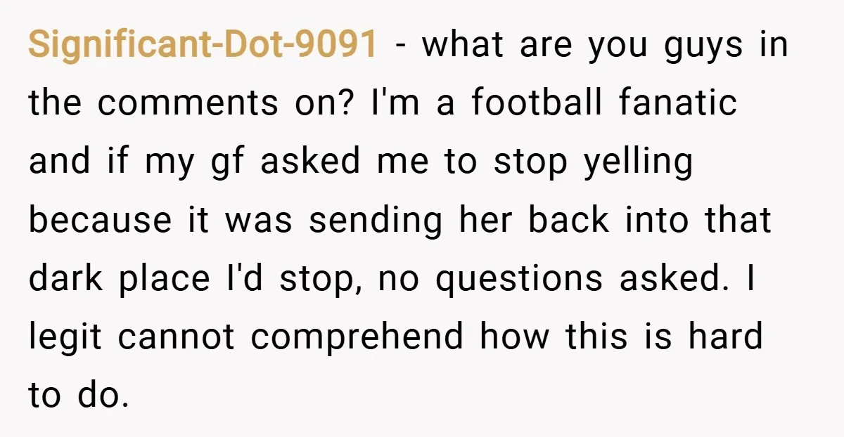 Significant-Dot-9091 − what are you guys in the comments on? I'm a football fanatic and if my gf asked me to stop yelling because it was sending her back into...