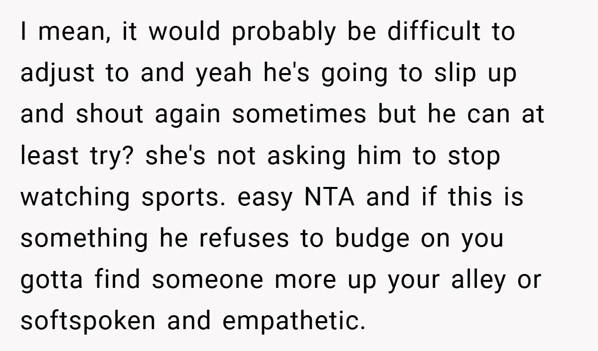 I mean, it would probably be difficult to adjust to and yeah he's going to slip up and shout again sometimes but he can at least try? she's not asking...