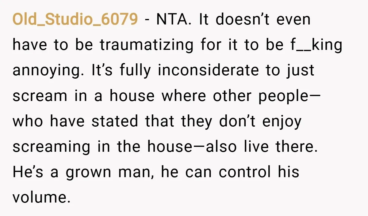 Old_Studio_6079 − NTA. It doesn’t even have to be traumatizing for it to be f__king annoying. It’s fully inconsiderate to just scream in a house where other people—who have stated...