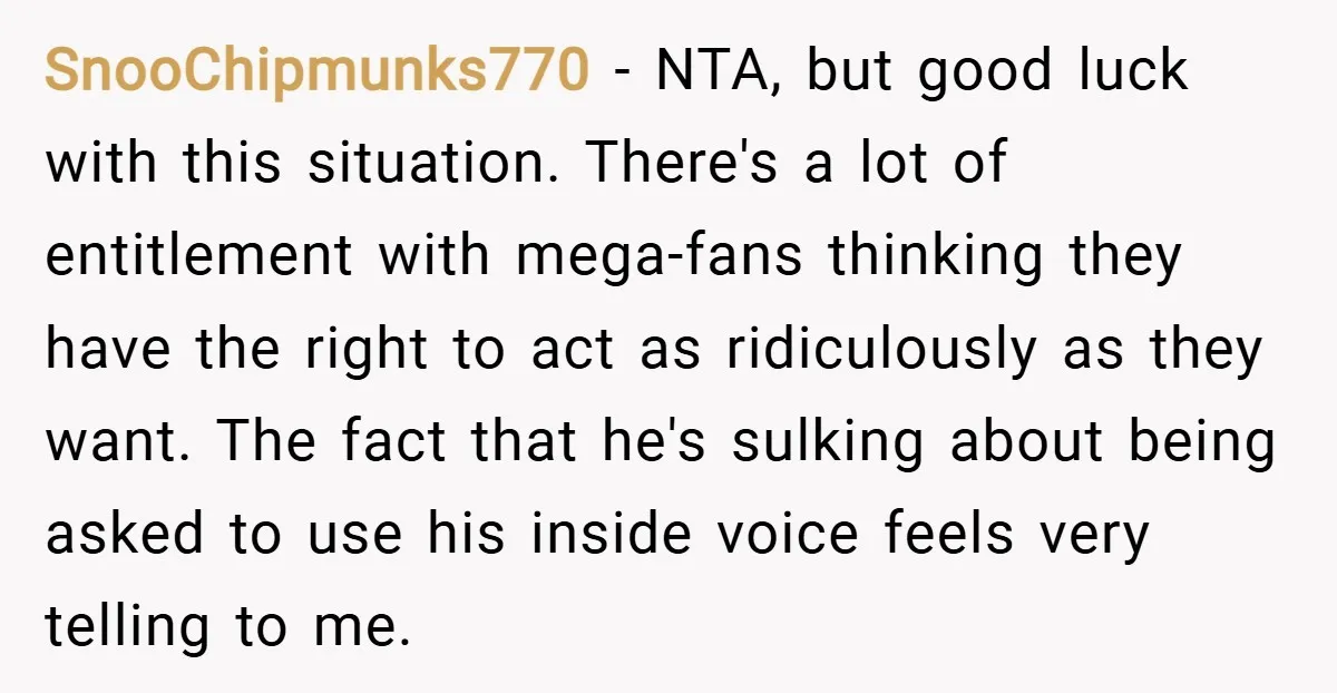 SnooChipmunks770 − NTA, but good luck with this situation. There's a lot of entitlement with mega-fans thinking they have the right to act as ridiculously as they want. The fact...