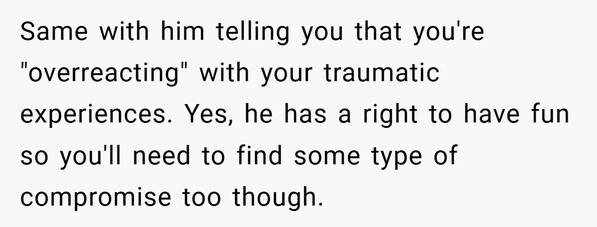 Same with him telling you that you're "overreacting" with your traumatic experiences. Yes, he has a right to have fun so you'll need to find some type of compromise too...