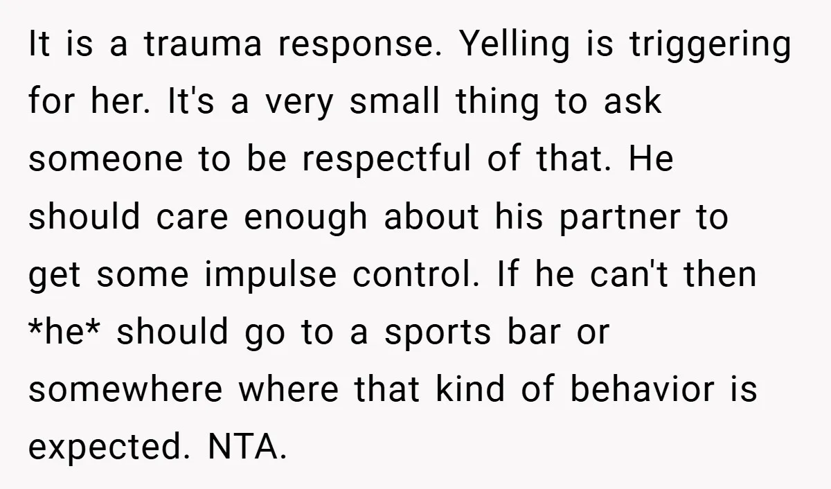 It is a trauma response. Yelling is triggering for her. It's a very small thing to ask someone to be respectful of that. He should care enough about his partner...