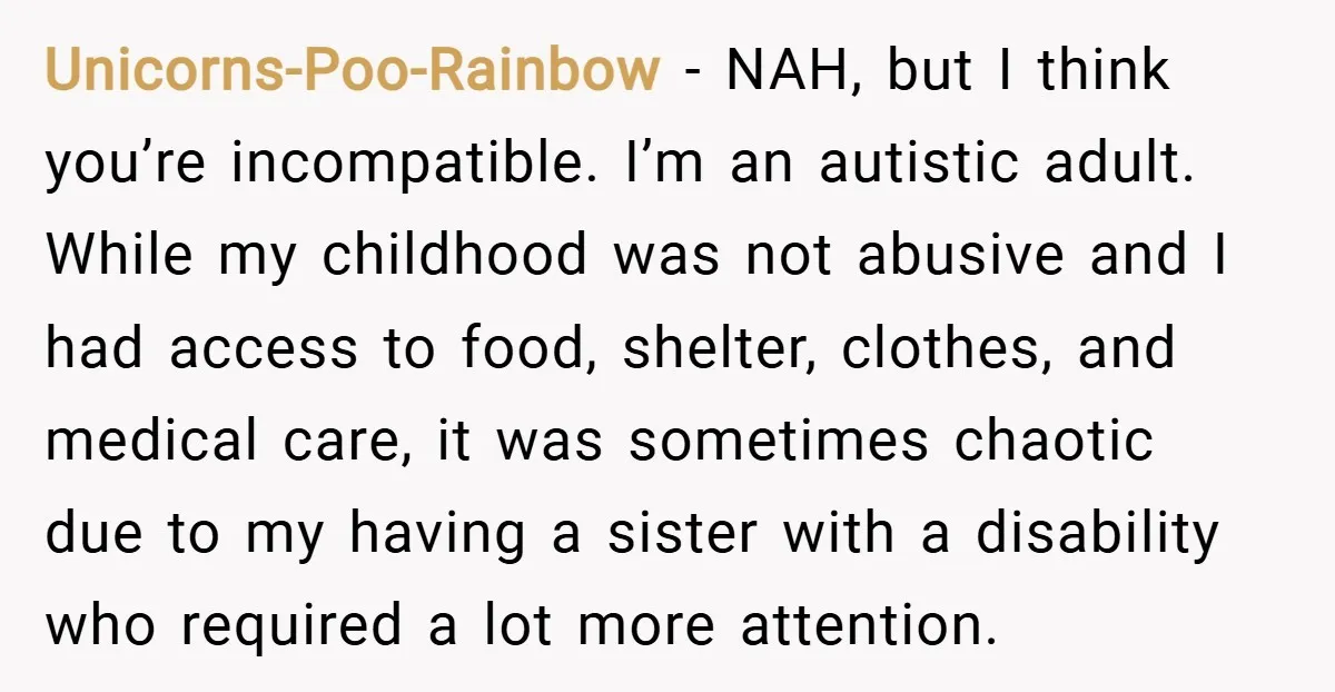 Unicorns-Poo-Rainbow − NAH, but I think you’re incompatible. I’m an autistic adult. While my childhood was not abusive and I had access to food, shelter, clothes, and medical care, it...