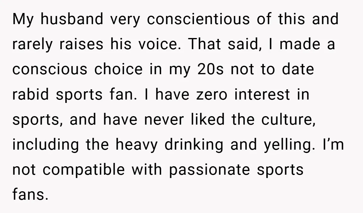 My husband very conscientious of this and rarely raises his voice. That said, I made a conscious choice in my 20s not to date rabid sports fan. I have zero...