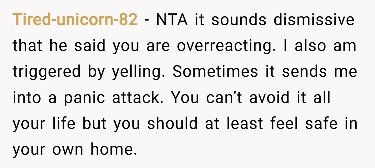 Tired-unicorn-82 − NTA it sounds dismissive that he said you are overreacting. I also am triggered by yelling. Sometimes it sends me into a panic attack. You can’t avoid it...
