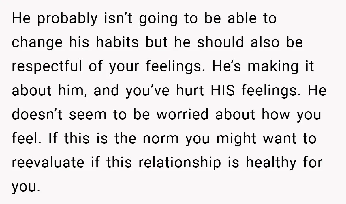 He probably isn’t going to be able to change his habits but he should also be respectful of your feelings. He’s making it about him, and you’ve hurt HIS feelings....