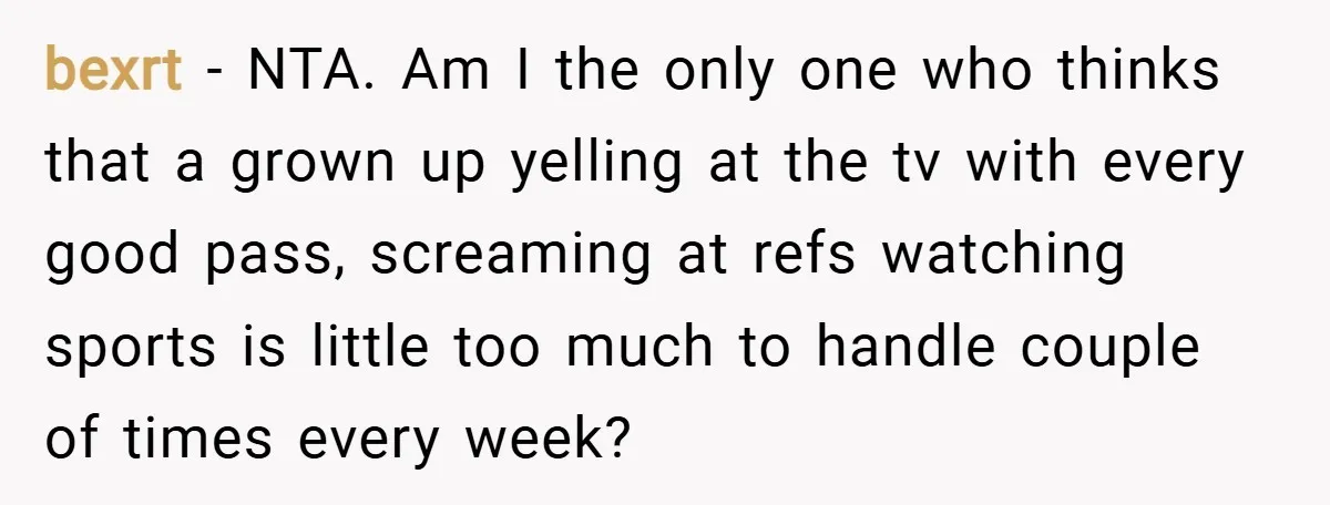 bexrt − NTA. Am I the only one who thinks that a grown up yelling at the tv with every good pass, screaming at refs watching sports is little too...