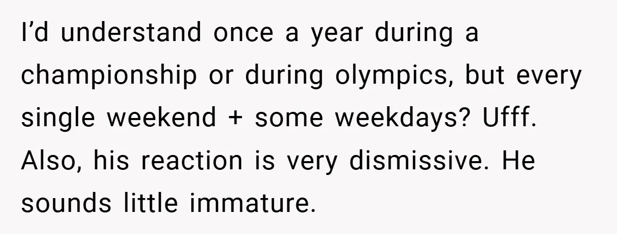 I’d understand once a year during a championship or during olympics, but every single weekend + some weekdays? Ufff. Also, his reaction is very dismissive. He sounds little immature.