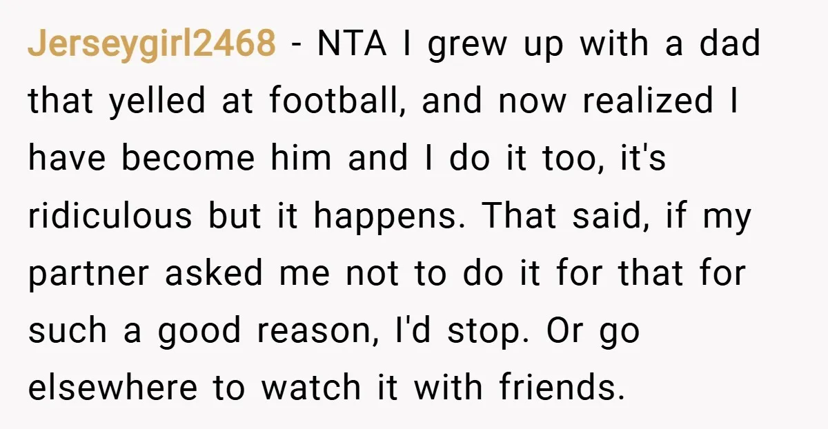 Jerseygirl2468 − NTA I grew up with a dad that yelled at football, and now realized I have become him and I do it too, it's ridiculous but it happens....