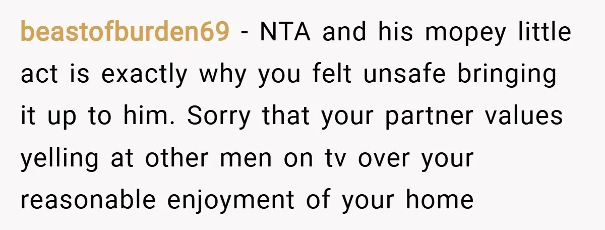 beastofburden69 − NTA and his mopey little act is exactly why you felt unsafe bringing it up to him. Sorry that your partner values yelling at other men on tv...