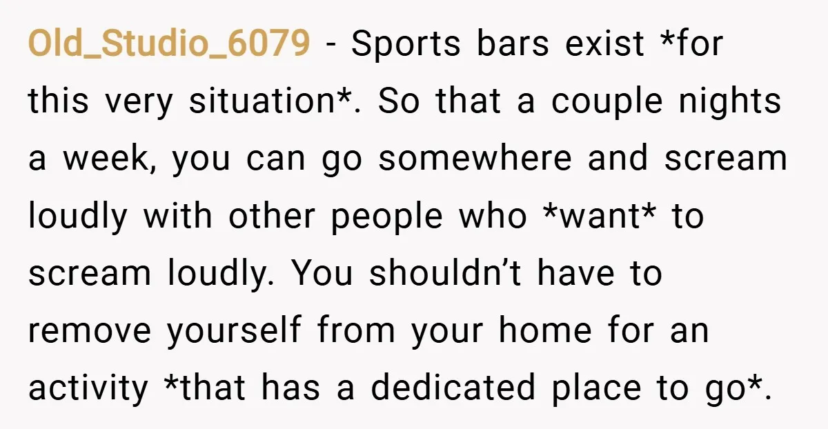 Old_Studio_6079 − Sports bars exist *for this very situation*. So that a couple nights a week, you can go somewhere and scream loudly with other people who *want* to scream...