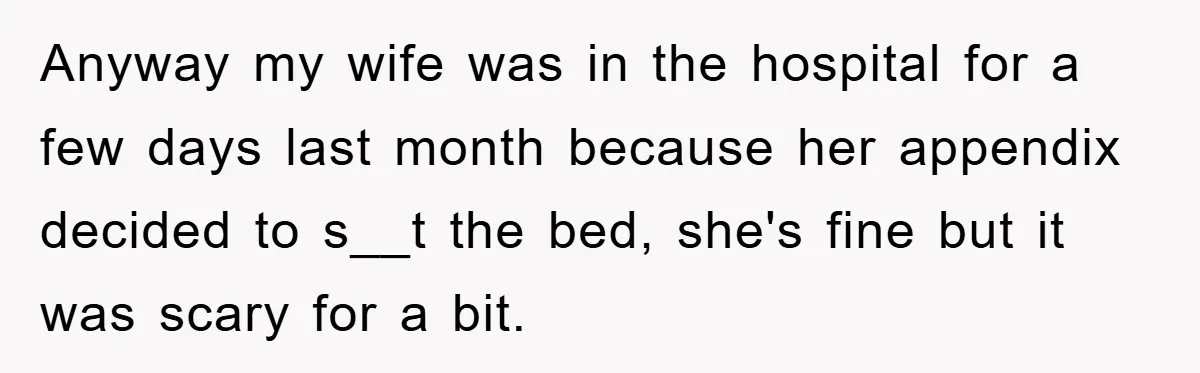 Anyway my wife was in the hospital for a few days last month because her appendix decided to s__t the bed, she's fine but it was scary for a bit.
