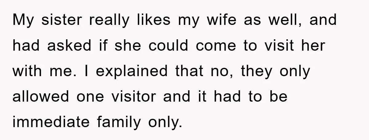 My sister really likes my wife as well, and had asked if she could come to visit her with me. I explained that no, they only allowed one visitor and...