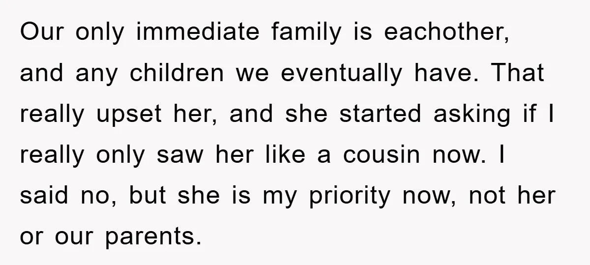 Our only immediate family is eachother, and any children we eventually have. That really upset her, and she started asking if I really only saw her like a cousin now....